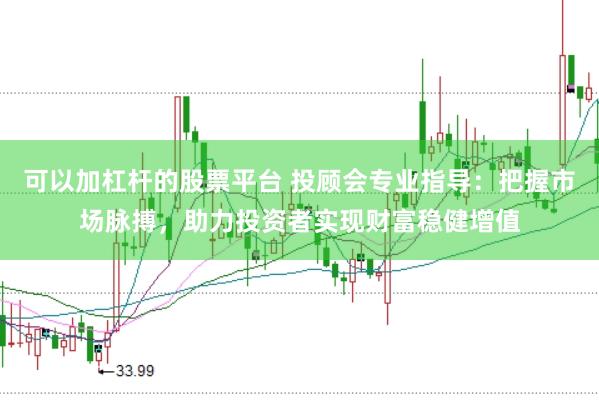 可以加杠杆的股票平台 投顾会专业指导：把握市场脉搏，助力投资者实现财富稳健增值