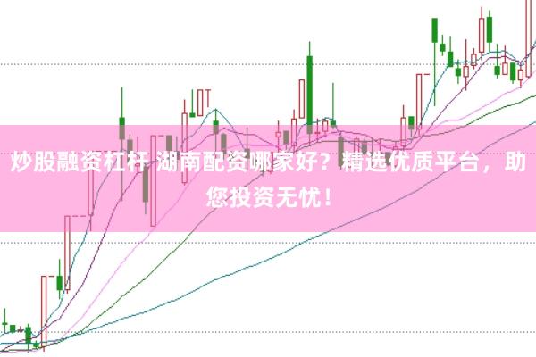 炒股融资杠杆 湖南配资哪家好？精选优质平台，助您投资无忧！