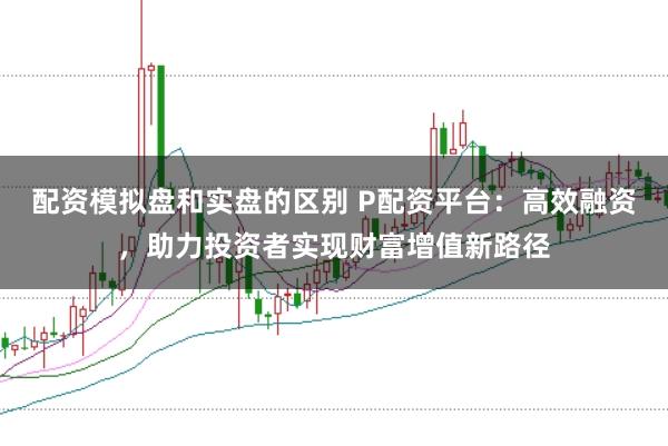 配资模拟盘和实盘的区别 P配资平台：高效融资，助力投资者实现财富增值新路径