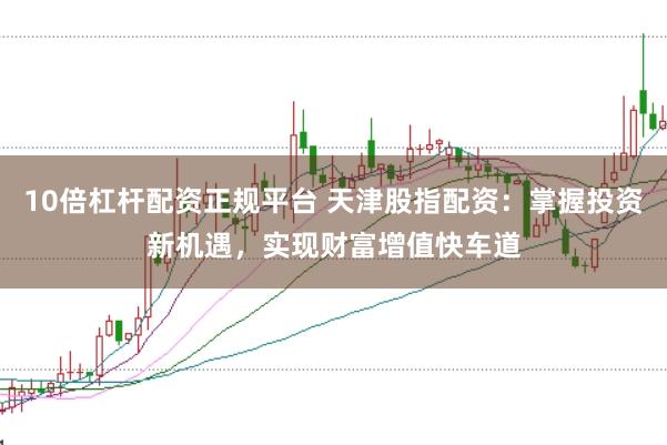 10倍杠杆配资正规平台 天津股指配资:掌握投资新机遇,实现财富增值快车道