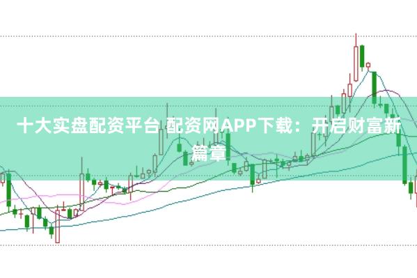 十大实盘配资平台 配资网APP下载:开启财富新篇章