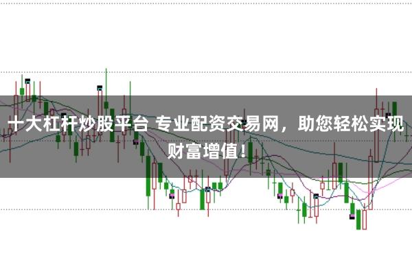 十大杠杆炒股平台 专业配资交易网，助您轻松实现财富增值！
