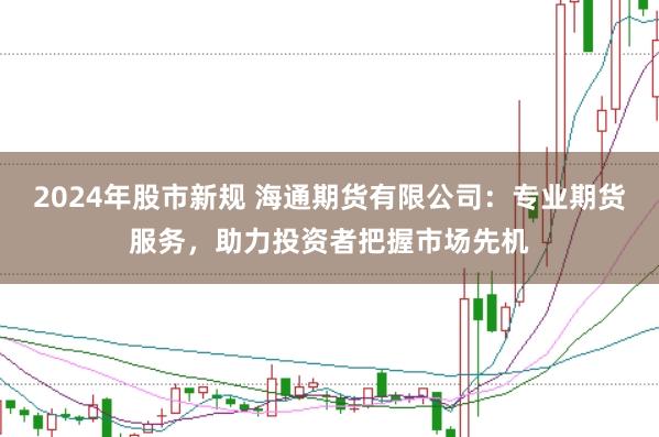 2024年股市新规 海通期货有限公司：专业期货服务，助力投资者把握市场先机