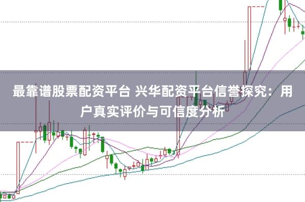 最靠谱股票配资平台 兴华配资平台信誉探究：用户真实评价与可信度分析