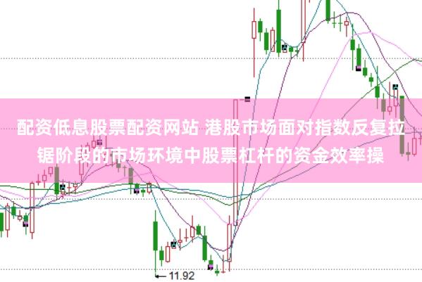 配资低息股票配资网站 港股市场面对指数反复拉锯阶段的市场环境中股票杠杆的资金效率操