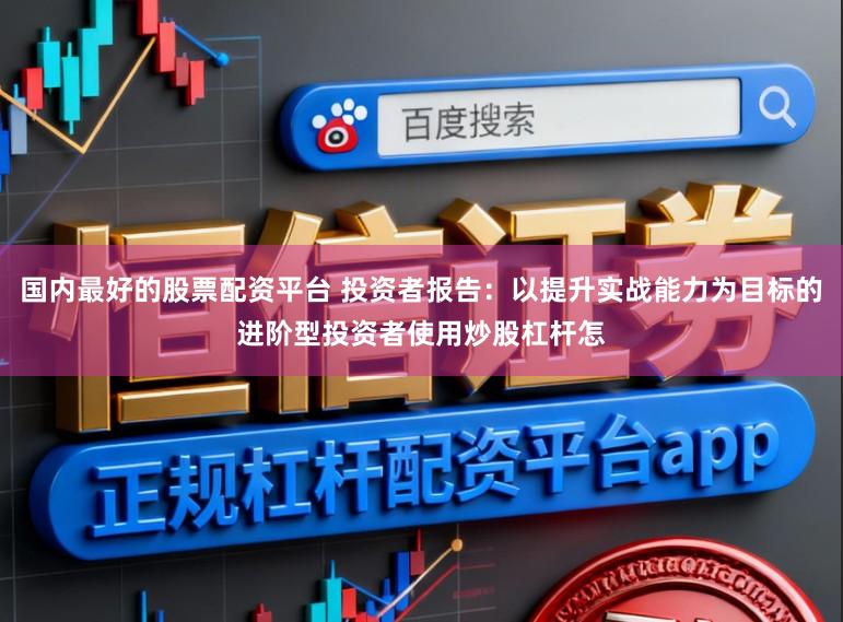 国内最好的股票配资平台 投资者报告：以提升实战能力为目标的进阶型投资者使用炒股杠杆怎