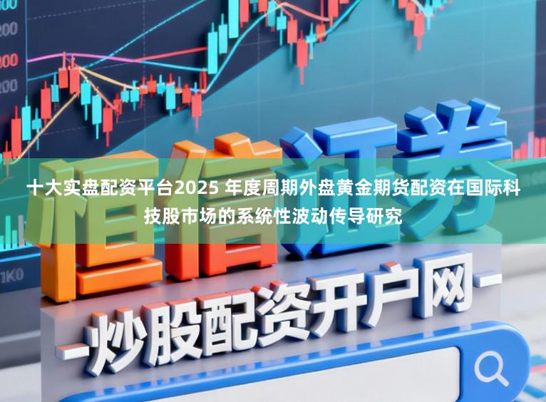 十大实盘配资平台2025 年度周期外盘黄金期货配资在国际科技股市场的系统性波动传导研究