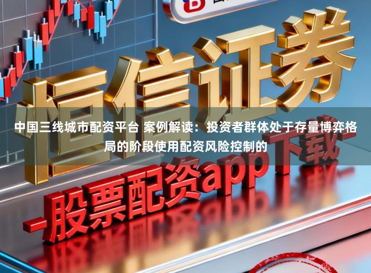 中国三线城市配资平台 案例解读：投资者群体处于存量博弈格局的阶段使用配资风险控制的