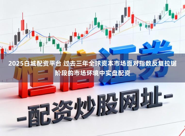 2025白城配资平台 过去三年全球资本市场面对指数反复拉锯阶段的市场环境中实盘配资