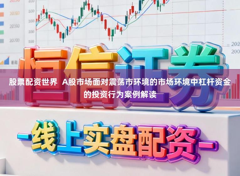 股票配资世界 A股市场面对震荡市环境的市场环境中杠杆资金的投资行为案例解读