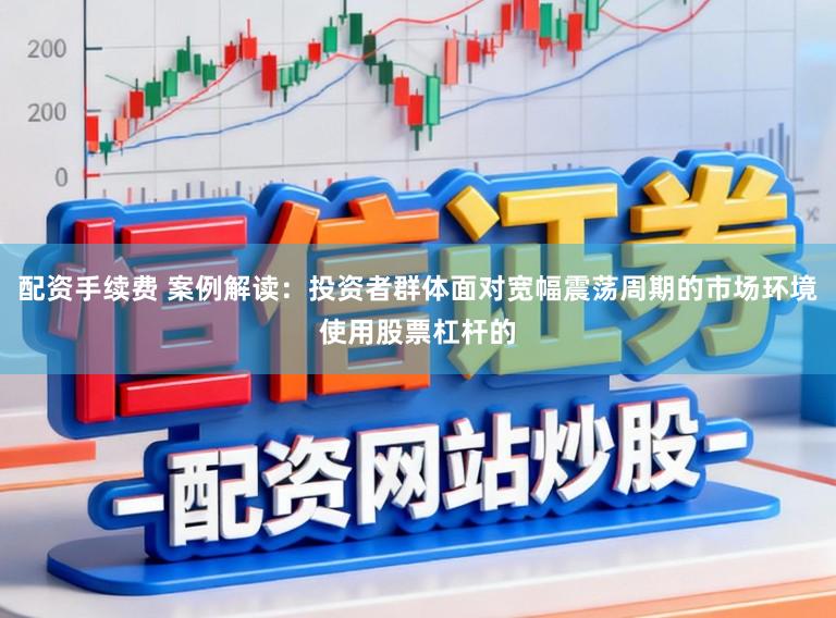 配资手续费 案例解读：投资者群体面对宽幅震荡周期的市场环境使用股票杠杆的