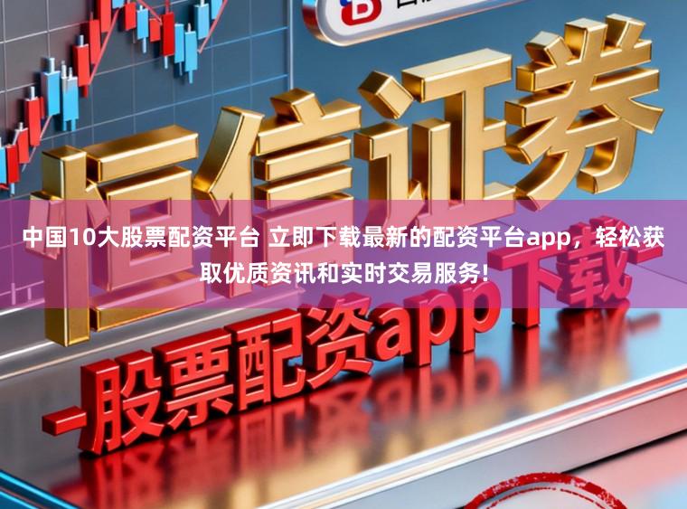 中国10大股票配资平台 立即下载最新的配资平台app，轻松获取优质资讯和实时交易服务!