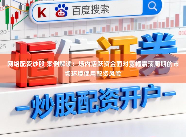 网络配资炒股 案例解读：场内活跃资金面对宽幅震荡周期的市场环境使用配资风险
